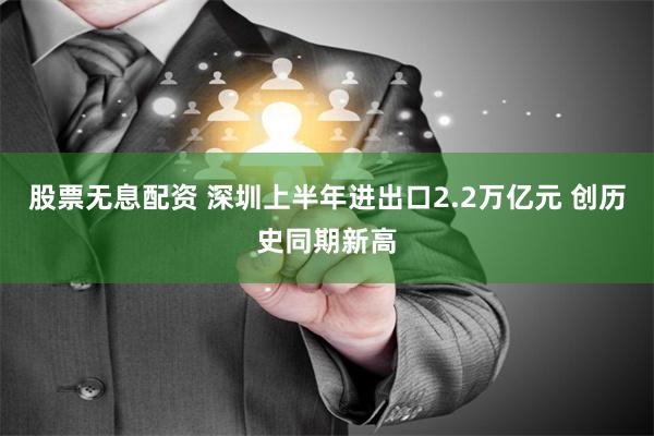 股票无息配资 深圳上半年进出口2.2万亿元 创历史同期新高