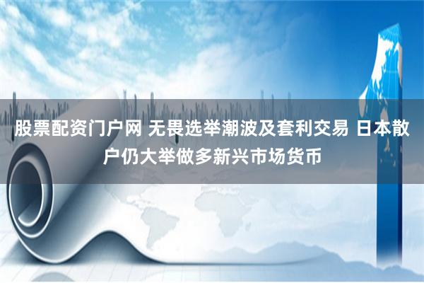 股票配资门户网 无畏选举潮波及套利交易 日本散户仍大举做多新兴市场货币