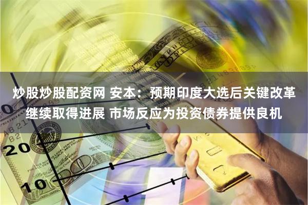 炒股炒股配资网 安本：预期印度大选后关键改革继续取得进展 市场反应为投资债券提供良机
