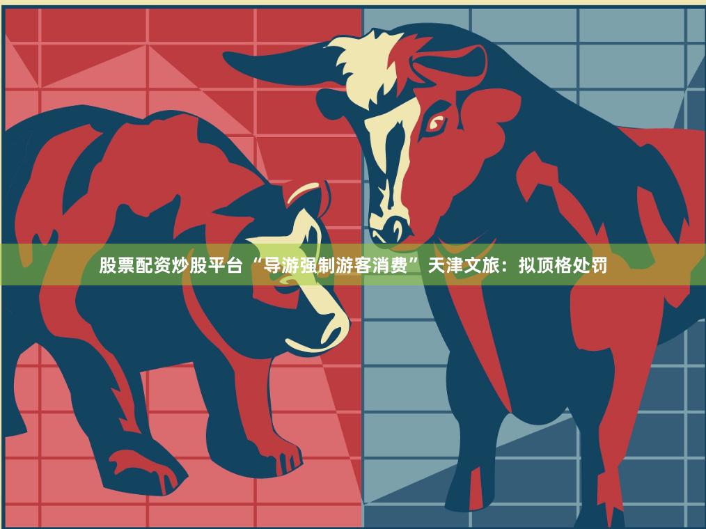 股票配资炒股平台 “导游强制游客消费” 天津文旅：拟顶格处罚