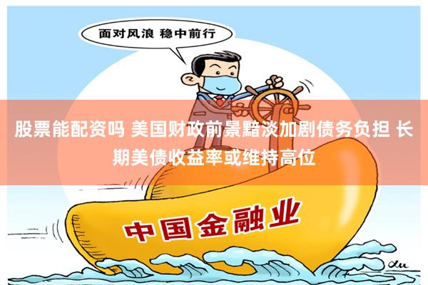 股票能配资吗 美国财政前景黯淡加剧债务负担 长期美债收益率或维持高位