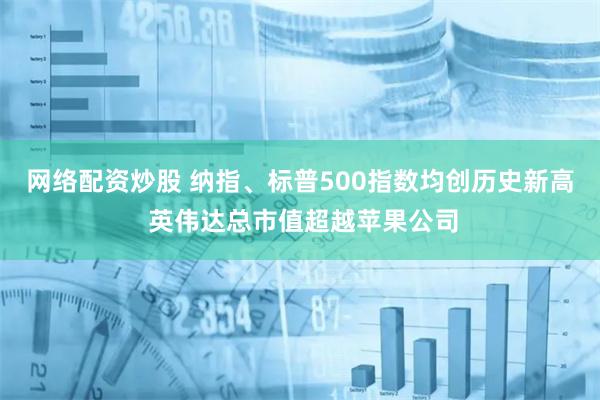 网络配资炒股 纳指、标普500指数均创历史新高 英伟达总市值超越苹果公司