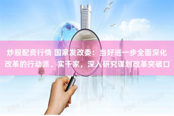 炒股配资行情 国家发改委：当好进一步全面深化改革的行动派、实干家，深入研究谋划改革突破口