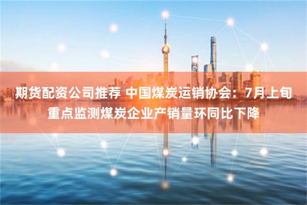 期货配资公司推荐 中国煤炭运销协会：7月上旬重点监测煤炭企业产销量环同比下降