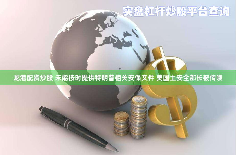 龙港配资炒股 未能按时提供特朗普相关安保文件 美国土安全部长被传唤