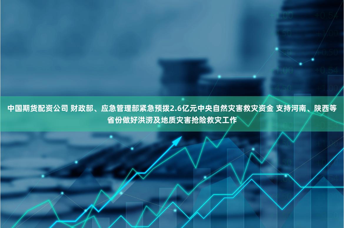 中国期货配资公司 财政部、应急管理部紧急预拨2.6亿元中央自然灾害救灾资金 支持河南、陕西等省份做好洪涝及地质灾害抢险救灾工作