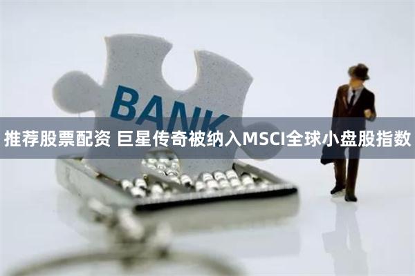 推荐股票配资 巨星传奇被纳入MSCI全球小盘股指数