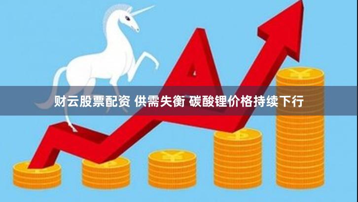 财云股票配资 供需失衡 碳酸锂价格持续下行