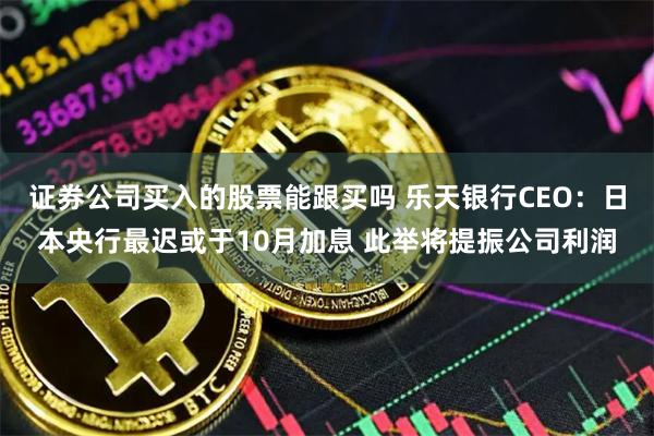 证券公司买入的股票能跟买吗 乐天银行CEO：日本央行最迟或于10月加息 此举将提振公司利润