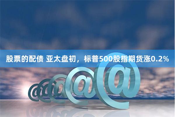 股票的配债 亚太盘初，标普500股指期货涨0.2%