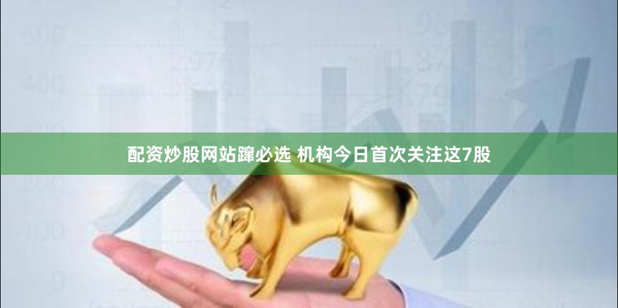 配资炒股网站蹿必选 机构今日首次关注这7股