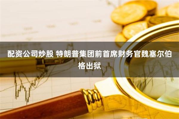 配资公司炒股 特朗普集团前首席财务官魏塞尔伯格出狱