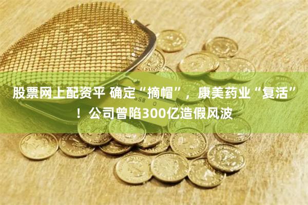 股票网上配资平 确定“摘帽”，康美药业“复活”！公司曾陷300亿造假风波
