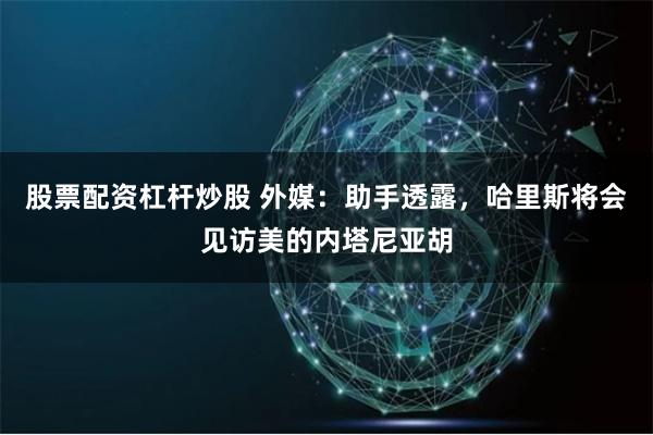 股票配资杠杆炒股 外媒：助手透露，哈里斯将会见访美的内塔尼亚胡