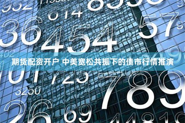 期货配资开户 中美宽松共振下的债市行情推演