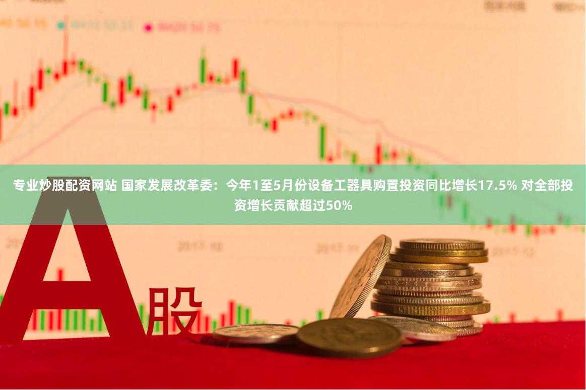 专业炒股配资网站 国家发展改革委：今年1至5月份设备工器具购置投资同比增长17.5% 对全部投资增长贡献超过50%