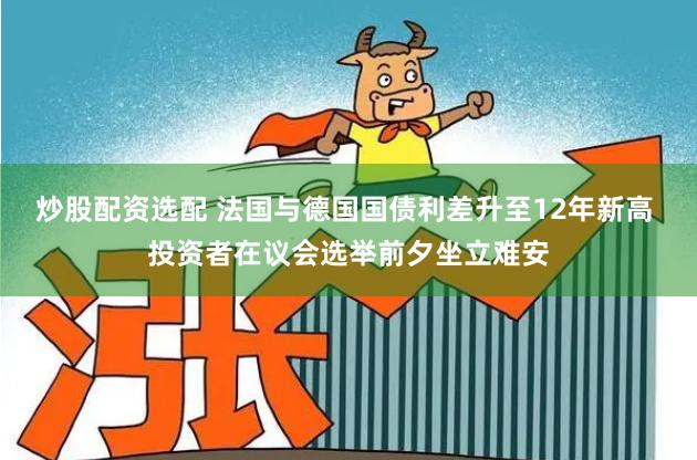 炒股配资选配 法国与德国国债利差升至12年新高 投资者在议会选举前夕坐立难安
