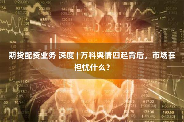 期货配资业务 深度 | 万科舆情四起背后，市场在担忧什么？