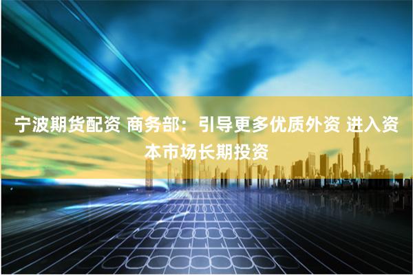宁波期货配资 商务部：引导更多优质外资 进入资本市场长期投资