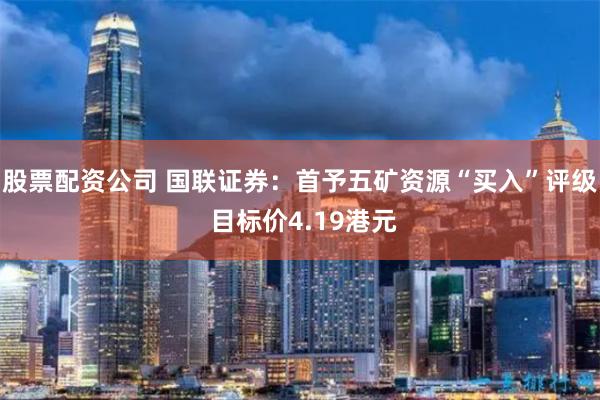 股票配资公司 国联证券：首予五矿资源“买入”评级 目标价4.19港元