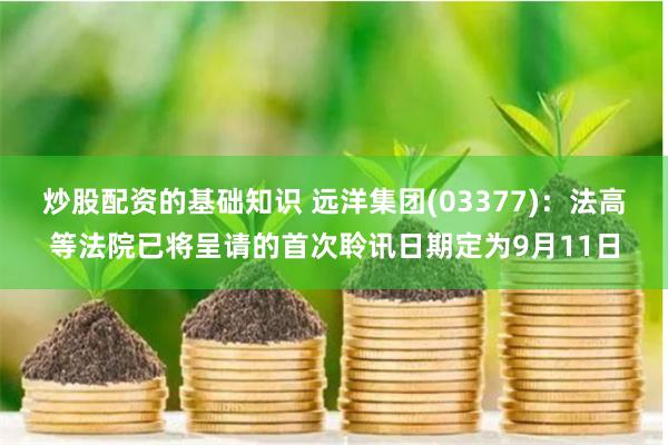 炒股配资的基础知识 远洋集团(03377)：法高等法院已将呈请的首次聆讯日期定为9月11日