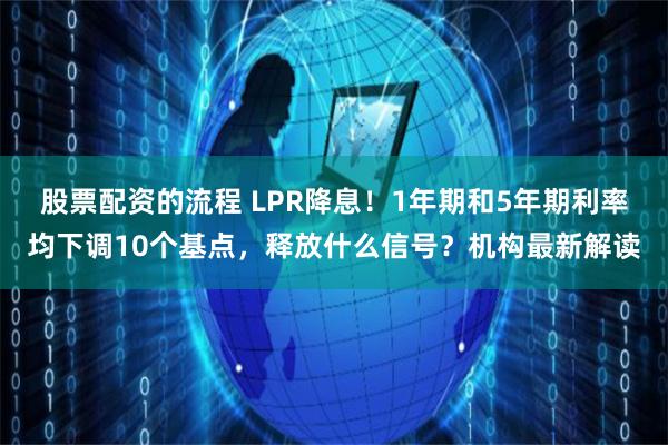 股票配资的流程 LPR降息！1年期和5年期利率均下调10个基点，释放什么信号？机构最新解读