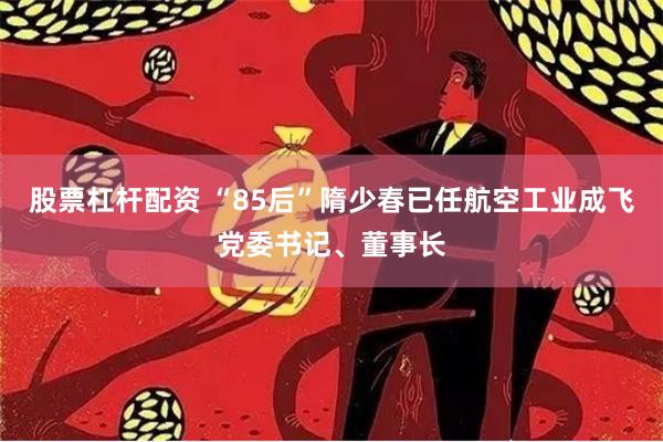 股票杠杆配资 “85后”隋少春已任航空工业成飞党委书记、董事长