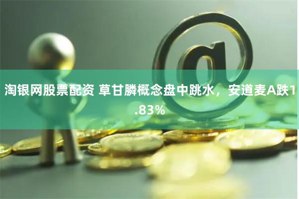 淘银网股票配资 草甘膦概念盘中跳水，安道麦A跌1.83%