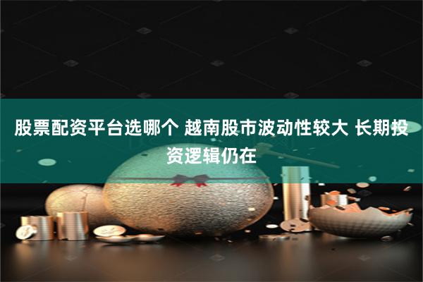 股票配资平台选哪个 越南股市波动性较大 长期投资逻辑仍在