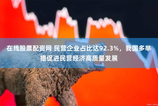 在线股票配资网 民营企业占比达92.3%，我国多举措促进民营经济高质量发展