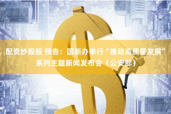 配资炒股股 预告：国新办举行“推动高质量发展”系列主题新闻发布会（公安部）