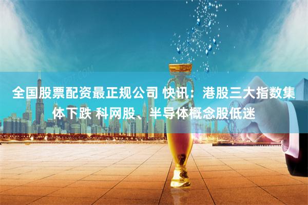全国股票配资最正规公司 快讯：港股三大指数集体下跌 科网股、半导体概念股低迷