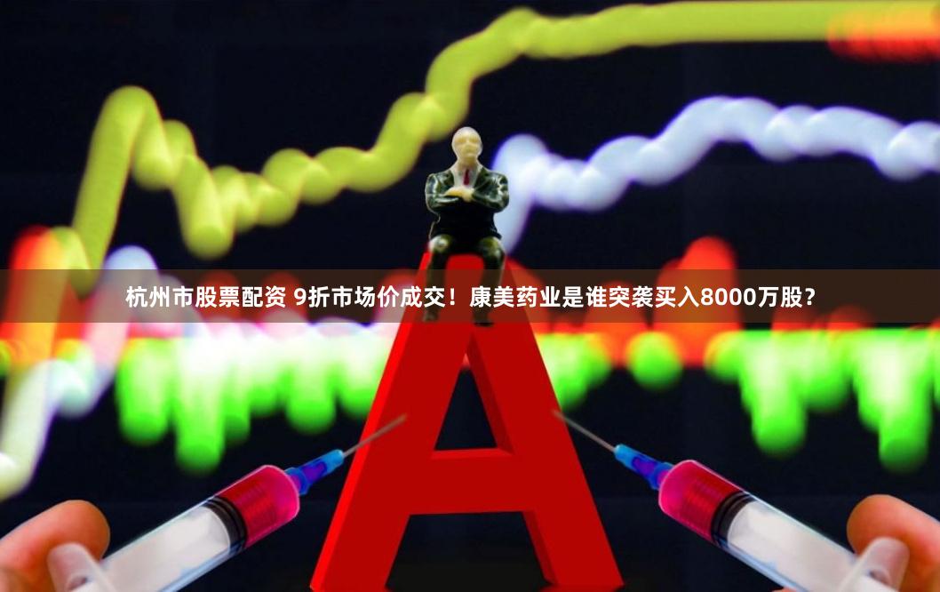 杭州市股票配资 9折市场价成交！康美药业是谁突袭买入8000万股？