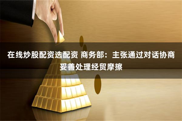 在线炒股配资选配资 商务部：主张通过对话协商妥善处理经贸摩擦