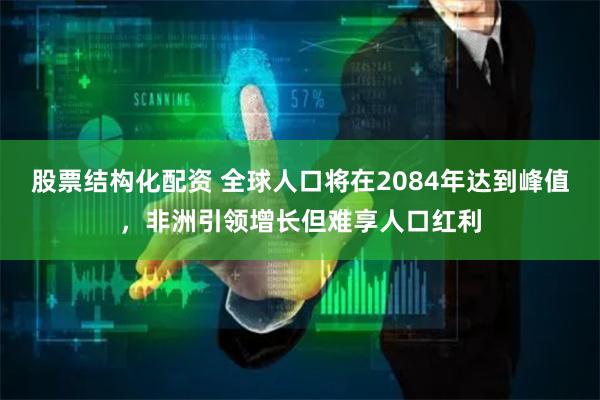 股票结构化配资 全球人口将在2084年达到峰值，非洲引领增长但难享人口红利