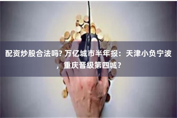 配资炒股合法吗? 万亿城市半年报：天津小负宁波，重庆晋级第四城？