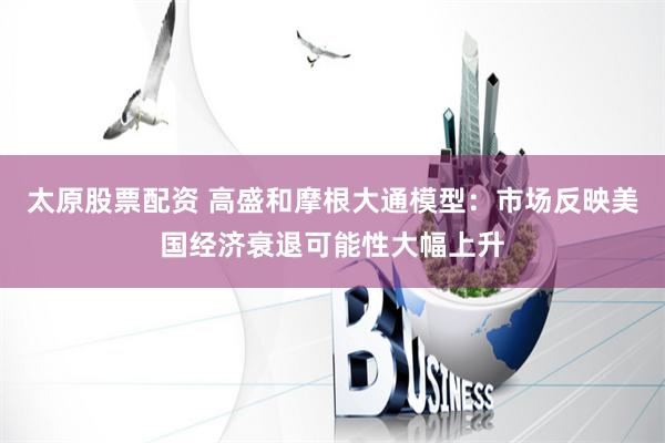 太原股票配资 高盛和摩根大通模型：市场反映美国经济衰退可能性大幅上升