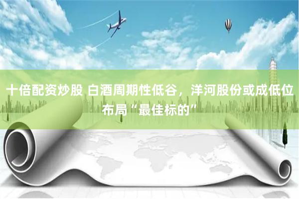十倍配资炒股 白酒周期性低谷，洋河股份或成低位布局“最佳标的”