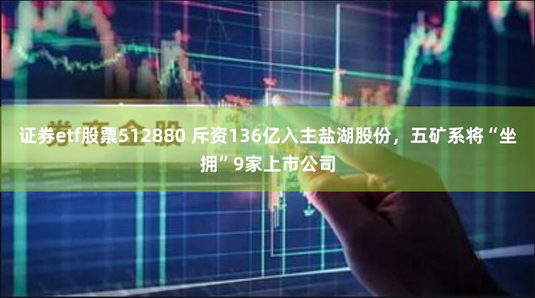 证券etf股票512880 斥资136亿入主盐湖股份，五矿系将“坐拥”9家上市公司
