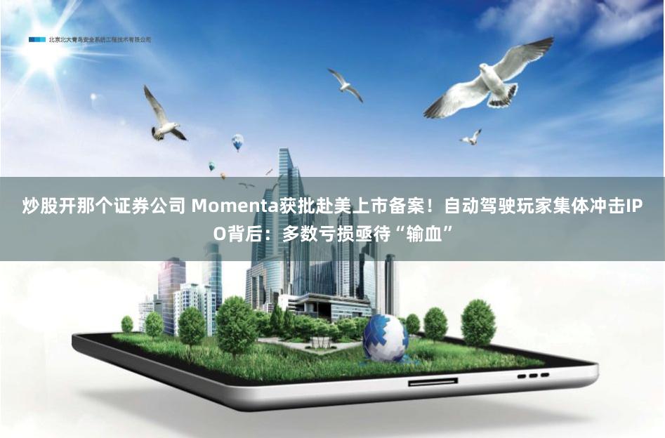 炒股开那个证券公司 Momenta获批赴美上市备案！自动驾驶玩家集体冲击IPO背后：多数亏损亟待“输血”
