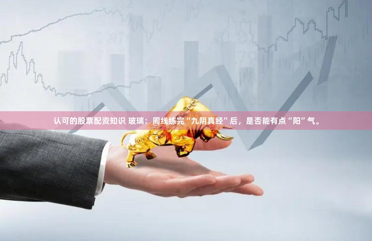 认可的股票配资知识 玻璃：周线练完“九阴真经”后，是否能有点“阳”气。