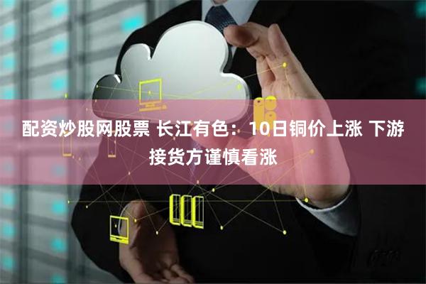配资炒股网股票 长江有色：10日铜价上涨 下游接货方谨慎看涨