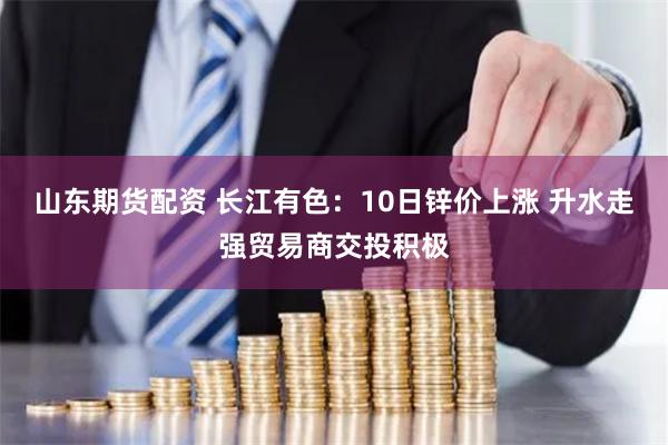 山东期货配资 长江有色：10日锌价上涨 升水走强贸易商交投积极