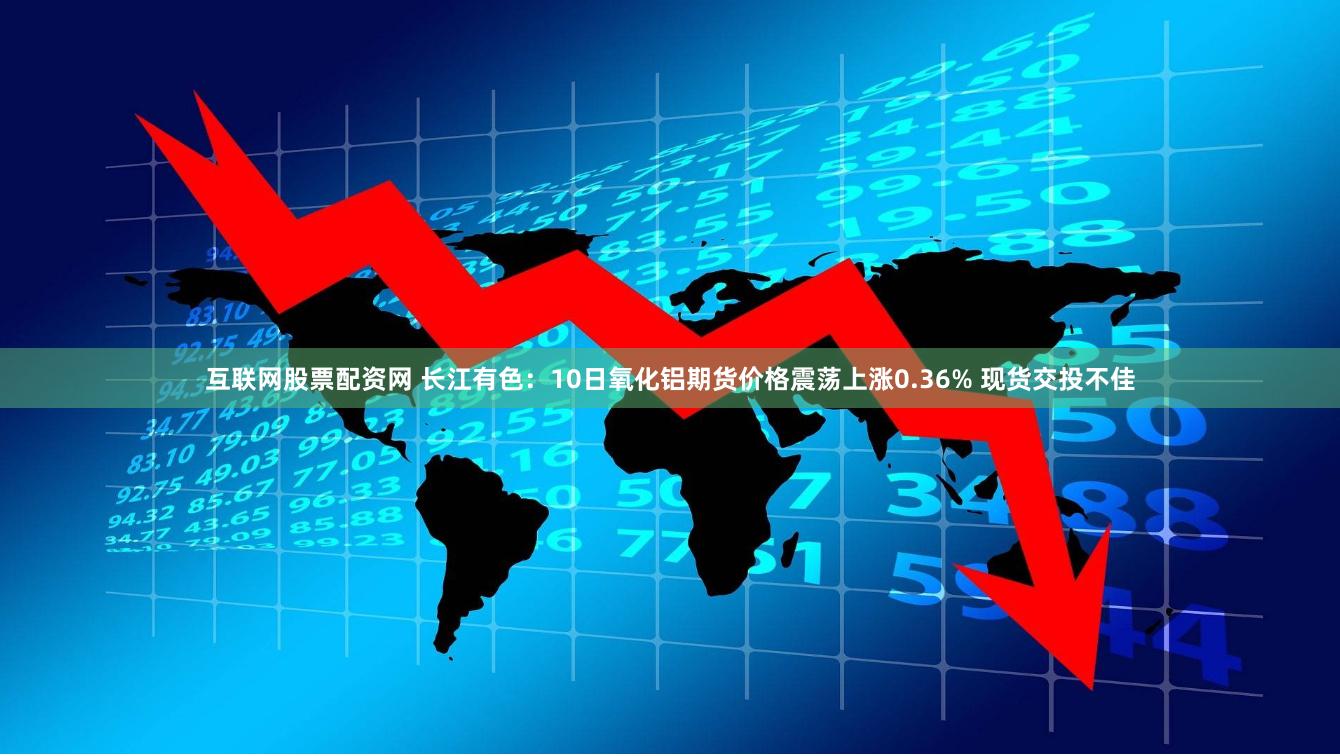 互联网股票配资网 长江有色：10日氧化铝期货价格震荡上涨0.36% 现货交投不佳