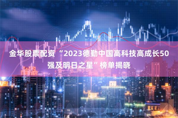 金华股票配资 “2023德勤中国高科技高成长50强及明日之星”榜单揭晓