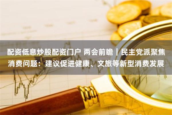 配资低息炒股配资门户 两会前瞻｜民主党派聚焦消费问题：建议促进健康、文旅等新型消费发展