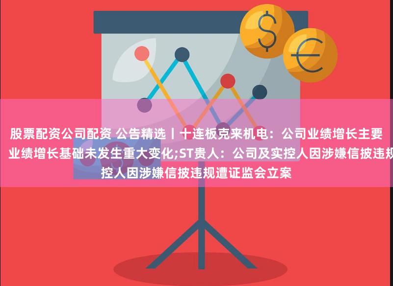 股票配资公司配资 公告精选丨十连板克来机电：公司业绩增长主要基于原有业务，业绩增长基础未发生重大变化;ST贵人：公司及实控人因涉嫌信披违规遭证监会立案