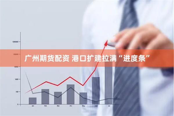 广州期货配资 港口扩建拉满“进度条”