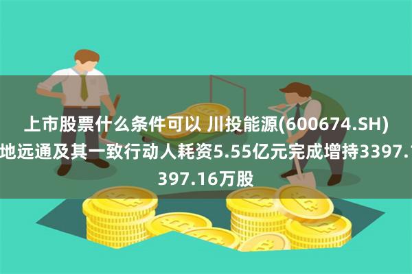 上市股票什么条件可以 川投能源(600674.SH)股东大地远通及其一致行动人耗资5.55亿元完成增持3397.16万股