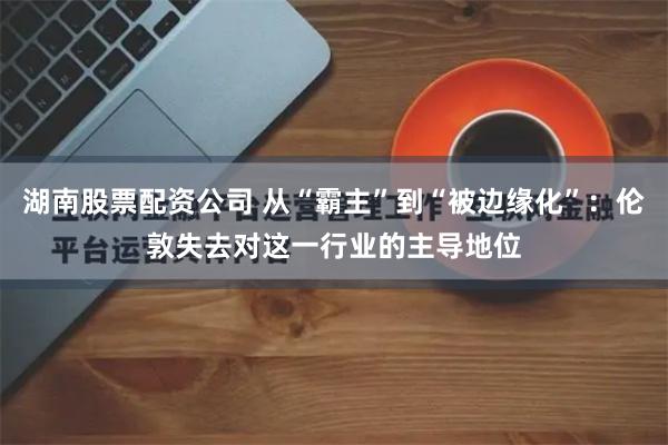 湖南股票配资公司 从“霸主”到“被边缘化”：伦敦失去对这一行业的主导地位